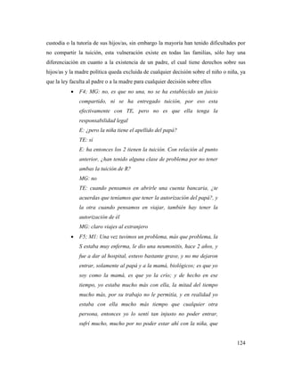 124
custodia o la tutoría de sus hijos/as, sin embargo la mayoría han tenido dificultades por
no compartir la tuición, esta vulneración existe en todas las familias, sólo hay una
diferenciación en cuanto a la existencia de un padre, el cual tiene derechos sobre sus
hijos/as y la madre política queda excluida de cualquier decisión sobre el niño o niña, ya
que la ley faculta al padre o a la madre para cualquier decisión sobre ellos
 F4; MG: no, es que no una, no se ha establecido un juicio
compartido, ni se ha entregado tuición, por eso esta
efectivamente con TE, pero no es que ella tenga la
responsabilidad legal
E: ¿pero la niña tiene el apellido del papá?
TE: sí
E: ha entonces los 2 tienen la tuición. Con relación al punto
anterior, ¿han tenido alguna clase de problema por no tener
ambas la tuición de R?
MG: no
TE: cuando pensamos en abrirle una cuenta bancaria, ¿te
acuerdas que teníamos que tener la autorización del papá?, y
la otra cuando pensamos en viajar, también hay tener la
autorización de él
MG: claro viajes al extranjero
 F5; M1: Una vez tuvimos un problema, más que problema, la
S estaba muy enferma, le dio una neumonitis, hace 2 años, y
fue a dar al hospital, estuvo bastante grave, y no me dejaron
entrar, solamente al papá y a la mamá, biológicos; es que yo
soy como la mamá, es que yo la crío; y de hecho en ese
tiempo, yo estaba mucho más con ella, la mitad del tiempo
mucho más, por su trabajo no le permitía, y en realidad yo
estaba con ella mucho más tiempo que cualquier otra
persona, entonces yo lo sentí tan injusto no poder entrar,
sufrí mucho, mucho por no poder estar ahí con la niña, que
 