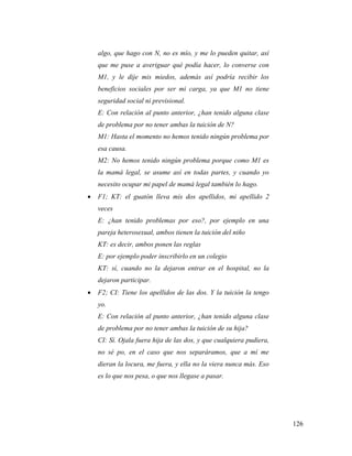 126
algo, que hago con N, no es mío, y me lo pueden quitar, así
que me puse a averiguar qué podía hacer, lo converse con
M1, y le dije mis miedos, además así podría recibir los
beneficios sociales por ser mi carga, ya que M1 no tiene
seguridad social ni previsional.
E: Con relación al punto anterior, ¿han tenido alguna clase
de problema por no tener ambas la tuición de N?
M1: Hasta el momento no hemos tenido ningún problema por
esa causa.
M2: No hemos tenido ningún problema porque como M1 es
la mamá legal, se asume así en todas partes, y cuando yo
necesito ocupar mi papel de mamá legal también lo hago.
 F1; KT: el guatón lleva mis dos apellidos, mi apellido 2
veces
E: ¿han tenido problemas por eso?, por ejemplo en una
pareja heterosexual, ambos tienen la tuición del niño
KT: es decir, ambos ponen las reglas
E: por ejemplo poder inscribirlo en un colegio
KT: sí, cuando no la dejaron entrar en el hospital, no la
dejaron participar.
 F2; CI: Tiene los apellidos de las dos. Y la tuición la tengo
yo.
E: Con relación al punto anterior, ¿han tenido alguna clase
de problema por no tener ambas la tuición de su hija?
CI: Sí. Ojala fuera hija de las dos, y que cualquiera pudiera,
no sé po, en el caso que nos separáramos, que a mí me
dieran la locura, me fuera, y ella no la viera nunca más. Eso
es lo que nos pesa, o que nos llegase a pasar.
 