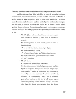 127
Situación de vulneración de los hijos/as en el caso de separación de sus madres
Aquí las madres políticas dejan la decisión en manos de las madres biológicas
asumiendo una posición de indefensión, la que la describen cómo vivir sin derechos de
decidir, aunque su deseo expresado es seguir en contacto con sus hijos/as, y en algunos
casos desearían ser ellas las que se quedaran con los hijos/as, son las madres biológicas
las que tienen la autoridad total sobre los hijos/as. Por lo anterior, algunas madres
políticas decidieron inventar alguna estrategia frente a este problema, como por ejemplo
solicitar la custodia legal del hijo y en otro muy particular colocarle su mismo nombre
al hijo
 F3; AP: ufff, eso lo hemos discutido un montón de veces, y a
veces llegamos a acuerdos, y otras veces no llegamos a
acuerdo.
PA: me hizo ponerle un tercer nombre, que a mí nunca se
habría ocurrido
AP: en masculino, Andrés, Andrea, Ángel, Ángela
PA: si tercer nombre es Andrés.
AP: así que es imposible que se olvide de mi, en todo caso.
PA: puedo cambiarle el apellido pero nunca el nombre
AP: nunca el nombre.
 F5: M1: Yo, yo.
M2: Yo nunca he planteado que terminemos.
M1: Los niños no son mis hijos biológicos, pero son mis hijos
bajo todos los efectos. Pero que una dice: “yo siempre voy a
estar con ellos”; pueden ser promesas al aire, pero para mí
son mis hijos, yo nunca voy a dejar de estar ahí con ellos, de
ayudarles, de acompañarlos, nunca voy a pretender
quitárselos a nadie, pero sólo sí a la M2, le pasa algo y
obviamente yo no voy a tener la tuición, yo voy a luchar por
ellos, hasta las últimas consecuencias, hasta las última,
 