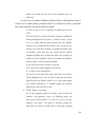 128
porque si no están con ella, van a estar conmigo, pero con
nadie más.
En otros casos las madres biológicas prefieren limitar o drásticamente cortar el
contacto con la madre política, poniendo énfasis en el bienestar de ellas y asumiendo
que si ellas están bien sus hijos/as también lo estarán
F3; PA: no, que yo no se lo pasaría, no dejaría que lo viera
al M
AP: claro al M, esa cuestión me duele, porque yo también he
tenido participación en la crianza y todas las cosas, y de mi
no se va a poder liberara nunca, porque lleva mi apellido.
Nosotras en ese tiempo hicimos hartas cosas, no fue tan así.
Entonces en vez de decir el padre, el apellido del padre, tiene
mi apellido, usted sabe que uno puede ponerle ponerle
cualquier apellido, pero no falta que puede venir el papá y lo
notifica no más el apellido, entonces le pusimos mi apellido,
entonces igual, y tiene mi nombre también.
E: pero aún no me dices cuál fue su acuerdo
AP: es que nunca hemos llegado a un acuerdo
E: ¿y cuáles son las alternativas?
AP: que PA, no me deje verlo nunca más al M, con su hijo y
M ella desaparecería. Y por mi lado, le digo que no porque
tengo derecho, por último a darle no sé, como todos pagan
una pensión alimenticia, yo también pagar una pensión
alimenticia y tener derecho a verlo.
 F9AO: Temón, es un temón.
IC: Yo feliz seguiría viendo a los niños, caxai, los fines de
semana, y nos juntamos, vanos a la biblioteca juntos con
ellos, pero la AO es radical: “y si tú te vas, y no te veo más,
tampoco a los niños”. De hecho es macabra, porque los
niños feliz me verían, de hecho ellos se irían feliz conmigo
 