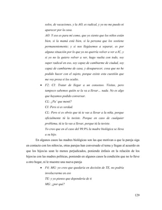 129
solos, de vacaciones, y la AO, es radical, y yo no me puedo ni
aparecer por la casa.
AO: Y eso es para mí como, que yo siento que los niños están
bien, si la mamá está bien, si la persona que los sostiene
permanentemente; y si nos llegásemos a separar, es por
alguna situación por lo que yo no querría volver a ver a IC, y
si yo no la quiero volver a ver, hago vuelta con todo, soy
super radical en eso, soy capaz de cambiarme de ciudad, soy
capaz de cambiarme de casa, y desaparecer, cosa que no he
podido hacer con el sujeto, porque existe esta cuestión que
me voy presa si los oculto.
 F2; CI: Tratar de llegar a un consenso. Visitas, pero
tampoco sabemos quién se la va a llevar… nada. No es algo
que hayamos podido conversar.
CL: ¿Pa´ que mentí?
CI: Pero si es verdad.
CL: Pero si es obvio que tú te vas a llevar a la niña, porque
oficialmente tú la tuviste. Porque en caso de cualquier
problema, tú te la vas a llevar, porque tú la tuviste.
Yo creo que en el caso del 99.9% la madre biológica se lleva
a su hijo.
En algunos casos las madres biológicas son las que motivan a que la pareja siga
en contacto con los niños/as, otras parejas han conversado el tema y llegan al acuerdo en
que los hijos/as sean lo menos perjudicados, poniendo énfasis en la relación de los
hijos/as con las madres políticas, poniendo en algunos casos la condición que no lo lleve
a otro hogar, ni le muestre una nueva pareja
 F4; MG: yo creo que quedaría en decisión de TE, no podría
involucrarme en eso
TE: y yo pienso que dependería de ti
MG: ¿por qué?
 