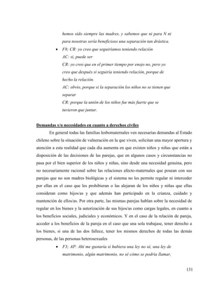 131
hemos sido siempre las madres, y sabemos que ni para N ni
para nosotras sería beneficioso una separación tan drástica.
 F8; CR: yo creo que seguiríamos teniendo relación
AC: si, puede ser
CR: yo creo que en el primer tiempo por enojo no, pero yo
creo que después si seguiría teniendo relación, porque de
hecho la relación.
AC: obvio, porque si la separación los niños no se tienen que
separar
CR: porque la unión de los niños fue más fuerte que se
tuvieron que juntar.
Demandas y/o necesidades en cuanto a derechos civiles
En general todas las familias lesbomaternales ven necesarias demandas al Estado
chileno sobre la situación de vulneración en la que viven, solicitan una mayor apertura y
atención a esta realidad que cada día aumenta en que existen niños y niñas que están a
disposición de las decisiones de las parejas, que en algunos casos y circunstancias no
pasa por el bien superior de los niños y niñas, sino desde una necesidad genuina, pero
no necesariamente racional sobre las relaciones afecto-maternales que posean con sus
parejas que no son madres biológicas y el sistema no les permite regular ni interceder
por ellas en el caso que les prohibieran o las alejaran de los niños y niñas que ellas
consideran como hijos/as y que además han participado en la crianza, cuidado y
mantención de ellos/as. Por otra parte, las mismas parejas hablan sobre la necesidad de
regular en los bienes y la autorización de sus hijos/as como cargas legales, en cuanto a
los beneficios sociales, judiciales y económicos. Y en el caso de la relación de pareja,
acceder a los beneficios de la pareja en el caso que una sola trabajase, tener derecho a
los bienes, si una de las dos fallece, tener los mismos derechos de todas las demás
personas, de las personas heterosexuales
 F3; AP: Ahí me gustaría si hubiera una ley no sé, una ley de
matrimonio, algún matrimonio, no sé cómo se podría llamar,
 