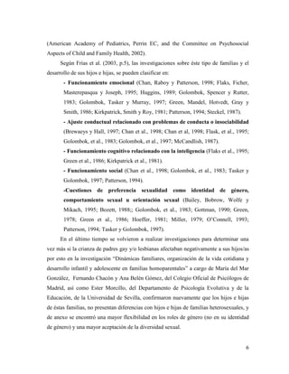 6
(American Academy of Pediatrics, Perrin EC, and the Committee on Psychosocial
Aspects of Child and Family Health, 2002).
Según Frías et al. (2003, p.5), las investigaciones sobre éste tipo de familias y el
desarrollo de sus hijos e hijas, se pueden clasificar en:
- Funcionamiento emocional (Chan, Raboy y Patterson, 1998; Flaks, Ficher,
Masterepasqua y Joseph, 1995; Huggins, 1989; Golombok, Spencer y Rutter,
1983; Golombok, Tasker y Murray, 1997; Green, Mandel, Hotvedt, Gray y
Smith, 1986; Kirkpatrick, Smith y Roy, 1981; Patterson, 1994; Steckel, 1987).
- Ajuste conductual relacionado con problemas de conducta o insociabilidad
(Brewaeys y Hall, 1997; Chan et al., 1998; Chan et al, 1998; Flask, et al., 1995;
Golombok, et al., 1983; Golombok, et al., 1997; McCandlish, 1987).
- Funcionamiento cognitivo relacionado con la inteligencia (Flaks et al., 1995;
Green et al., 1986; Kirkpatrick et al., 1981).
- Funcionamiento social (Chan et al., 1998; Golombok, et al., 1983; Tasker y
Golombok, 1997; Patterson, 1994).
-Cuestiones de preferencia sexualidad como identidad de género,
comportamiento sexual u orientación sexual (Bailey, Bobrow, Wolfe y
Mikach, 1995; Bozett, 1988;; Golombok, et al., 1983; Gottman, 1990; Green,
1978; Green et al., 1986; Hoeffer, 1981; Miller, 1979; O’Connell, 1993;
Patterson, 1994; Tasker y Golombok, 1997).
En el último tiempo se volvieron a realizar investigaciones para determinar una
vez más si la crianza de padres gay y/o lesbianas afectaban negativamente a sus hijos/as
por esto en la investigación “Dinámicas familiares, organización de la vida cotidiana y
desarrollo infantil y adolescente en familias homoparentales” a cargo de María del Mar
González, Fernando Chacón y Ana Belén Gómez, del Colegio Oficial de Psicólogos de
Madrid, así como Ester Morcillo, del Departamento de Psicología Evolutiva y de la
Educación, de la Universidad de Sevilla, confirmaron nuevamente que los hijos e hijas
de éstas familias, no presentan diferencias con hijos e hijas de familias heterosexuales, y
de anexo se encontró una mayor flexibilidad en los roles de género (no en su identidad
de género) y una mayor aceptación de la diversidad sexual.
 