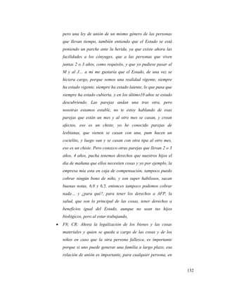 132
pero una ley de unión de un mismo género de las personas
que llevan tiempo, también entiendo que el Estado se está
poniendo un parche ante la herida, ya que existe ahora las
facilidades a los cónyuges, que a las personas que viven
juntas 2 o 3 años, como requisito, y que yo pudiese pasar al
M y al J… a mi me gustaría que el Estado, de una vez se
hiciera cargo, porque somos una realidad vigente, siempre
ha estado vigente, siempre ha estado latente, lo que pasa que
siempre ha estado cubierta, y en los último10 años se estado
descubriendo. Las parejas andan una tras otra, pero
nosotras estamos estable, no te estoy hablando de esas
parejas que están un mes y al otro mes se casan, y crean
afectos, eso es un chiste, yo he conocido parejas de
lesbianas, que vienen se casan con una, pum hacen un
coctelito, y luego van y se casan con otra tipa al otro mes,
eso es un chiste. Pero conozco otras parejas que llevan 2 o 3
años, 4 años, pucha tenemos derechos que nuestros hijos el
día de mañana que ellos necesiten cosas y yo por ejemplo, la
empresa mía esta en caja de compensación, tampoco puedo
cobrar ningún bono de niño, y son super habilosos, sacan
buenas notas, 6,0 y 6,5, entonces tampoco podemos cobrar
nada… y ¿para qué?, para tener los derechos a AFP, la
salud, que son lo principal de las cosas, tener derechos a
beneficios igual del Estado, aunque no sean tus hijos
biológicos, pero al estar trabajando,
 F8; CR: Ahora la legalización de los bienes y las cosas
materiales y quien se queda a cargo de las cosas y de los
niños en caso que la otra persona fallezca, es importante
porque si uno puede generar una familia a largo plazo, esa
relación de unión es importante, para cualquier persona, en
 