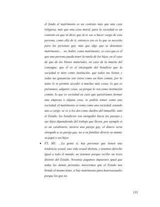 133
el fondo el matrimonio es un contrato más que una cosa
religiosa, más que una cosa moral, para la sociedad es un
contrato en que tú dices que tú te vas a hacer cargo de esta
persona, como ella de ti, entonces eso es lo que se necesita
para las personas gay, más que algo que se denomine
matrimonio… no, haber, como matrimonio, yo creo que es el
que una persona pueda tener la tutela de los hijos, en el caso
de que de los bienes materiales, en caso de la muerte del
conyugue, que él es el encargado del beneficio que la
sociedad te mire como institución, que todos tus bienes y
todas tus ganancias son vistos como un bien común, por lo
tanto lo te permite acceder a muchas más cosas, lo que es
préstamos, adquirir cosas, ya porque lo ven como institución
común, lo que es sociedad en caso que quisiéramos formar
una empresa o alguna cosa, se podría tomar como una
sociedad, el matrimonio se toma como una sociedad, estando
uno a cargo, se ve a los dos como dueños del inmueble, ante
el Estado, los beneficios son otorgados hacia las parejas y
sus hijos dependiendo del trabajo que lleven, por ejemplo si
es un carabinero, tuviera una pareja gay, el dinero seria
otorgado a su pareja gay, no a su familiar directo su mamá,
su papá o sus hijos.
 F5; M1: …La gente sí, hay personas que tienen una
tendencia sexual, una vida sexual distinta, y tenemos derecho
igual a todo el mundo, no tenemos porque recibir un trozo
distinto del Estado. Nosotras pagamos impuestos igual que
todas las demás personas, merecemos que el Estado nos
brinde el mismo trato, si hay matrimonio para heterosexuales
porque los gay no.
 