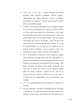 134
 F2;CL: Sí, yo creo que sí. Porque tenemos los mismos
derechos como cualquier ciudadano, nosotros tenemos,
independiente que seamos diferentes al resto, no significa
que nosotras no tengamos el mismo derecho que los demás,
somos seres humanos igual.
 F4; MG: yo creo que las demandas van en cualquier familia,
o sea yo no soy gremialista en este aspecto, la gente lesbiana
y los gay somos como aparte, nos discriminan y todo, super
poco gremial, Yo creo que somos todos iguales, y tanto una
pareja homosexual con un sueldo mínimo como una pareja
heterosexual que está en las mismas, y tiene 10 hijos cada
una, para mí que te den las mismas leyes sociales. Un cuento
de igualdad quizás, no creo que por ser lesbianas en ese
aspecto social es desigual, o sea en cuanto a clases, por
nombrarlo de alguna manera, creo que sería equiparar.
 F6; C: Sí claramente, el tema de la salud, cuando no te dejan
entrar al parto, son tantos temas que van como familia y te
enfrentas como familia, y así una demanda al Estado, pero el
Estado no reconoce que existen familias de dos mamás, y dos
papás. Entonces en general, hay muchas demandas, que
claro que yo pienso que todos los seres humanos, tienen
todos los mismos derechos, entonces no me cabe en la
cabeza, no es una cuestión de activismo, pero no me cabe en
la cabeza que no se haga frente, y no es un problema a esta
realidad.
 F7; C1: Sí, principalmente que la sociedad sea educada en
ese tema.
 F8; CR: demandas, sobretodo la regularización de las tutelas
y cuidado de las personas, porque nosotras tenemos por
ejemplo ese gran drama, que nosotros lo conversamos que si
 