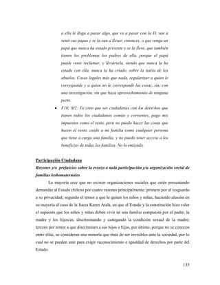 135
a ella le llega a pasar algo, que va a pasar con la D, van a
venir sus papas y se la van a llevar, entonces, o que venga un
papá que nunca ha estado presente y se la lleve, que también
tienen los problemas los padres de ella, porque el papá
puede venir reclamar, y llevársela, siendo que nunca la ha
estado con ella, nunca la ha criado, sobre la tutela de los
abuelos. Cosas legales más que nada, regularizar a quien le
corresponde y a quien no le corresponde las cosas, sin, con
una investigación, sin que haya aprovechamiento de ninguna
parte.
 F10; M2: Yo creo que ser ciudadanas con los derechos que
tienen todos los ciudadanos común y corrientes, pago mis
impuestos como el resto, pero no puedo hacer las cosas que
hacen el resto, cuido a mi familia como cualquier persona
que tiene a cargo una familia, y no puedo tener acceso a los
beneficios de todas las familias. No lo entiendo.
Participación Ciudadana
Razones y/o prejuicios sobre la escaza o nula participación y/u organización social de
familias lesbomaternales
La mayoría cree que no existen organizaciones sociales que estén presentando
demandas al Estado chileno por cuatro razones principalmente: primero por el resguardo
a su privacidad; segundo el temor a que le quiten los niños y niñas, haciendo alusión en
su mayoría al caso de la Jueza Karen Atala, en que el Estado y la constitución hizo valer
el supuesto que los niños y niñas deben vivir en una familia compuesta por el padre, la
madre y los hijos/as, discriminando y castigando la condición sexual de la madre;
tercero por temor a que discriminen a sus hijos e hijas, por último, porque no se conocen
entre ellas, se consideran una minoría que trata de ser invisibles ante la sociedad, por lo
cual no se pueden unir para exigir reconocimiento e igualdad de derechos por parte del
Estado:
 