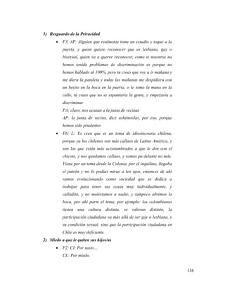 136
1) Resguardo de la Privacidad
 F3, AP: Alguien que realmente tome un estudio y toque a la
puerta, y quien quiere reconocer que es lesbiana, gay o
bisexual, quien va a querer reconocer, como si nosotros no
hemos tenido problemas de discriminación es porque no
hemos hablado al 100%, pero tu crees que voy a ir mañana y
me diera la pataleta y todas las mañanas me despidiera con
un besito en la boca en la puerta, o le tomo la mano en la
calle, tú crees que no se espantaría la gente, y empezaría a
discriminar
PA: claro, nos acusan a la junta de vecinas
AP: la junta de vecino, dice echémoslas, por eso, porque
hemos sido prudentes
 F6; L: Yo creo que es un tema de idiosincrasia chilena,
porque ya los chilenos son más callaos de Latino América, y
son los que están más acostumbrados a que le den con el
chicote, y nos quedamos callaos, y vamos pa delante no más.
Viene por un tema desde la Colonia, por el inquilino, llegaba
el patrón y no lo podías mirar a los ojos, entonces de ahí
vamos evolucionando como sociedad que se dedica a
trabajar para tener sus cosas muy individualmente, y
calladito, y no molestamos a nadie, y tampoco abrimos la
boca, por ahí parte el tema, por ejemplo: los colombianos
tienen una cultura distinta, se valoran distinto, la
participación ciudadana va más allá de ser gay o lesbiana, y
su condición sexual, sino que la participación ciudadana en
Chile es muy deficiente.
2) Miedo a que le quiten sus hijos/as
 F2; CI: Por susto…
CL: Por miedo.
 