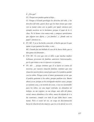 137
E: ¿Por qué?
CL: Porque nos pueden quitar al hijo…
CI: Porque el Estado privilegia los derechos del niño, y los
derechos del niño, quiere decir que los hijos tienen que estar
con su mamá como con su padre, por igual, entonces por
ejemplo nosotras no lo haríamos, porque el papá de la A,
chao. No lo hemos visto nunca más, y tampoco quisiéramos
que alguien nos dijera, y ¿su familia?, y ¿dónde está su
papá?, entonces no…
 F5; M2: Y ya se ha hecho conocido, el hecho que por lo que
optan, es por quitarte los niños, o sea…
M1: Cuando fue tan bullado el caso de la Jueza Atala, que te
dan ganas de demandar…
 F10; M1: Yo creo que esto se debe a que muchas madres
lesbianas provienen de familias anteriores heterosexuales,
por lo que temen a sus ex esposos o ex parejas…
 F9; AO: … porque temimos que él se fuera en contra de
nosotras, por nuestra situación familiar, temimos que esta
situación nuestra fuera causal para que él se pudiera quedar
con los niños. Porque existe el temor permanente en mí, que
él podría quitarme a los niños, porque podrían irse. Bueno
ahora ya no, porque yo he averiguado muchos casos, porque
yo sustento casa, y un montón de cosas, o sea soy sustentable
para los niños, soy una mujer centrada, no abandono mi
trabajo, no me copeteo, no me drogo, más allá del plano
social, nunca abandono a los niños, nunca he dejado de ir a
las reuniones, cumplo con todo lo que deba hacer como
mamá. Pero si existe tal vez, un sesgo de discriminación
hacia la relación de dos mujeres, que no es la oficial, no es lo
 