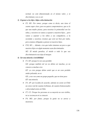 138
normal, no está dimensionada en el mismo valor, y te
discriminan y eso es así.
3) Exponer a los hijo e hijas a discriminación
 F5; M1: Por temor, porque como te decía, uno tiene el
cuento super claro, pero no quiere comprometerse, que es lo
que una madre piensa, para nosotras lo primordial son los
niños, y nosotros no vamos a exponer a nuestros hijos… pero
vamos a exponer a los niños a sus compañeros, a la
sociedad, y nosotras creemos que será un bien por todos,
pero estamos obligadas a pensar en nuestros hijos.
 F10; M1:… Además, creo que todos tememos un poco a que
nuestros hijos en algún momento sean discriminados.
M2: El miedo paraliza, el miedo a todo lo que sea
discriminatorio nos deja al margen.
4) Ser una minoría e invisibilidad
 F1; KT: porque lo ven caso perdido
GE: porque también tal vez no deben ser muchas, yo no
conozco a muchas creo
KT: yo creo porque deben sentir que es un caso perdido
andar peleando, no se
GE: y nos ven como un grupo pequeño, que no tiene peso
KT: una minoría
 F3; AP: por la falta de acuerdo, además no existe en Chile
un censo real de cuantas lesbianas, de cuantos homosexuales
o diversidad existe en Chile.
 F7; C2: Porque las personas en su mayoría no son visibles,
no se reconocen ni se conocen.
 F4; MG: por fomes, porque la gente no se atreve a
mostrarse.
 