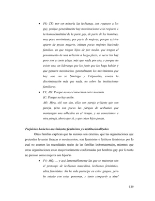 139
 F8; CR: por ser minoría las lesbianas, con respecto a los
gay, porque generalmente hay movilizaciones con respecto a
la homosexualidad de la parte gay, de parte de los hombres,
muy poco movimiento, por parte de mujeres, porque existen
aparte de pocas mujeres, existen pocas mujeres haciendo
familias, en que tengan hijos de por medio, que tengan el
pensamiento de una relación a largo plazo, a veces las hay
pero son a corto plazo, más que nada por eso, y porque no
existe una, un liderazgo que las junte que las haga hablar y
que generen movimiento, generalmente los movimientos que
hay son, no se Santiago y Valparaíso, contra la
discriminación más que nada, no sobre las instituciones
familiares.
 F9; AO: Porque no nos conocemos entre nosotras.
IC: Porque no hay unión.
AO: Mira, ahí van dos, ellas son pareja evidente que son
pareja, pero son pocas las parejas de lesbianas que
mantengan una adhesión en el tiempo, y no conocíamos a
otra pareja, ahora que tú, y que crían hijos juntas.
Prejuicios hacia los movimientos feministas y/o institucionalizados
Otras familias explican que las razones son externas, que las organizaciones que
pretenden levantar fuerzas o movimientos, son feministas o lésbicos feministas por lo
cual no asumen las necesidades reales de las familias lesbomaternales, mientras que
otras organizaciones están mayoritariamente conformadas por hombres gay, por lo tanto
no piensan como mujeres con hijos/as
 F4; MG: … y acá lamentablemente las que se muestran son
el prototipo de lesbianas masculina, lesbianas feministas,
ultra feministas. No he sido partícipe en estos grupos, pero
he estado con estas personas, y tanto compartir a nivel
 