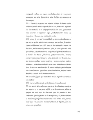 140
coloquial, y claro son super enrolladas, claro si yo voy con
un cuento así ultra feminista o ultra lésbico, yo tampoco se
los compro.
TE: …Entonces a menos que alguien plantee de forma seria,
e incluso puedo decir, alguien que no sea partidaria o que no
sea una lesbiana en sí tenga problemas con hijos, que sea un
ente externo y organice algo, probablemente nunca se
organicen y formen una institución seria.
MG: yo no lo veo así en realidad, un poco redondeando lo
que decía recién, que los poco grupos que se han formados,
como hablábamos de LOF, que se han formado, tienen ese
discurso políticamente feminista, que yo creo que eso hace
que choque, al enfrentarse a las políticas gubernamentales o
a tratar de hacer peticiones gubernamentales, porque
siempre van con ese discurso ultra feminista por delante, más
que somos madres, somos mujeres y somos muchas madres
solteras, y necesitamos ciertos recursos o necesitamos ciertos
tipos de apoyos, en el cuento de asesoramiento, pero siempre
van con el cuento, que claro, nos discriminan porque somos
mujeres, a través de la historia de Chile...
TE: es cierto, fíjate que no hablan desde el punto de vista de
ser madres
MG: claro, hablan desde ser lesbianas frente al mundo
TE: por eso te digo, ellos no muestran debilidad en cuanto a
ser madres, y es su parte débil, y no la muestran, ellas se
apoyan en otro tipo de discurso, que de pronto es más
comercial, que de pronto te da más poder, y la parte débil no
la muestran, porque no le conviene, o sea no las hace fuertes,
o las deja ver, es como mostrar el talón de Aquiles, con eso
saben que las dañan.
 