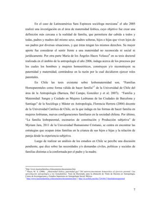 7
En el caso de Latinoamérica Sara Espinoza socióloga mexicana5
el año 2005
realizó una investigación en el área de maternidad lésbica, cuyo objetivo fue crear una
definición más cercana a la realidad de familia, que permitiera dar cabida a todos y
todas, padres y madres del mismo sexo, madres solteras, hijos e hijas que viven lejos de
sus padres por diversas situaciones, y que éstas tengan los mismos derechos. Su mayor
aporte fue considerar el sentir frente a una maternidad no reconocida ni social ni
jurídicamente. Por otra parte María de los Ángeles Haces Velasco6
en su tesis doctoral
realizada en el ámbito de la antropología el año 2006, indaga acerca de los procesos por
los cuales los hombres y mujeres homoeróticos, construyen y/o reconstruyen su
paternidad y maternidad, centrándose en la razón por la cual decidieron ejercer roles
parentales.
En Chile las tesis existente sobre lesbomaternidad son, “Familias
Homoparentales como forma válida de hacer familia”7
de la Universidad de Chile del
área de la Antropología (Barraza, Del Campo, González y et al; 2007); “Familia y
Maternidad: Sangre y Cuidado en Mujeres Lesbianas de las Ciudades de Barcelona y
Santiago” de la Socióloga y Máster en Antropología, Florencia Herrera (2004) docente
de la Universidad Católica de Chile, en la que indaga en las formas de hacer familia en
mujeres lesbianas, nuevas configuraciones familiares en la sociedad chilena. Por último,
“La familia lesboparental, escenarios de constitución y Producción subjetiva” de
Myriam Jara, 2011 de la Universidad Humanismo Cristiano, se centra en encontrar las
estrategias que ocupan éstas familias en la crianza de sus hijos e hijas y la relación de
pareja desde la experiencia subjetiva.
Luego de realizar un análisis de los estudios en Chile se percibe una discusión
pendiente, que dice sobre las necesidades y/o demandas civiles, políticas y sociales de
familias distintas a la conformada por el padre y la madre.
5
http://www.lasotrasfamilias.cl/documentos/documentos.htm
6
Haces, M. A. (2006). ¿Maternidad lésbica, paternidad gay? Del autorreconocimiento homoerótico al ejercicio parental. Una
aproximación antropológica a las homofamilias. Tesis de Doctorado, para la obtención de Titulo de Doctora en Antropología,
Centro de Investigaciones y Estudios Superiores en Antropología Social, México.
7
http://www.lasotrasfamilias.cl/documentos/documentos.htm y http://es.scribd.com/doc/72410617/familiahomoparental
 