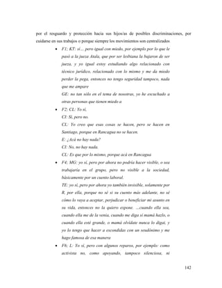 142
por el resguardo y protección hacia sus hijos/as de posibles discriminaciones, por
cuidarse en sus trabajos o porque siempre los movimientos son centralizados
 F1; KT: sí… pero igual con miedo, por ejemplo por lo que le
pasó a la jueza Atala, que por ser lesbiana la bajaron de ser
jueza, y yo igual estoy estudiando algo relacionado con
técnico jurídico, relacionado con lo mismo y me da miedo
perder la pega, entonces no tengo seguridad tampoco, nada
que me ampare
GE: no tan sólo en el tema de nosotras, yo he escuchado a
otras personas que tienen miedo a
 F2; CL: Yo sí,
CI: Sí, pero no.
CL: Yo creo que esas cosas se hacen, pero se hacen en
Santiago, porque en Rancagua no se hacen.
E: ¿Acá no hay nada?
CI: No, no hay nada.
CL: Es que por lo mismo, porque acá en Rancagua
 F4; MG: yo sí, pero por ahora no podría hacer visible, o sea
trabajaría en el grupo, pero no visible a la sociedad,
básicamente por un cuento laboral.
TE: yo sí, pero por ahora yo también invisible, solamente por
R, por ella, porque no sé si su cuento más adelante, no sé
cómo lo vaya a aceptar, perjudicar o beneficiar mi asunto en
su vida, entonces no la quiero expone. …cuando ella sea,
cuando ella me de la venia, cuando me diga sí mamá hazlo, o
cuando ella esté grande, o mamá olvídate nunca lo digai, y
yo lo tengo que hacer a escondidas con un seudónimo y me
hago famosa de esa manera
 F6; L: Yo sí, pero con algunos reparos, por ejemplo: como
activista no, como apoyando, tampoco silenciosa, ni
 