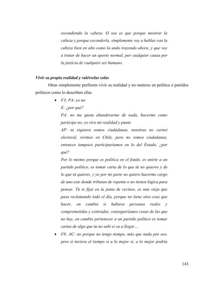 143
escondiendo la cabeza. O sea es que porque mostrar la
cabeza y porque esconderla, simplemente voy a hablar con la
cabeza bien en alto como la ando trayendo ahora, y que voy
a tratar de hacer un aporte normal, por cualquier causa por
la justicia de cualquier ser humano.
Vivir su propia realidad y valérselas solas
Otras simplemente prefieren vivir su realidad y no meterse en política o partidos
políticos como lo describen ellas
 F3; PA: yo no
E: ¿por qué?
PA: no me gusta abanderarme de nada, hacerme como
partícipe no, yo vivo mi realidad y punto
AP: ni siquiera somos ciudadanas, nosotras no carnet
electoral, vivimos en Chile, pero no somos ciudadanas,
entonces tampoco participaríamos en lo del Estado, ¿por
qué?
Por lo mismo porque es política en el fondo, es unirte a un
partido político, es tomar carta de lo que tú no quieres y de
lo que tú quieres, y yo por mi parte no quiero hacerme cargo
de uno este donde tributan de repente o no tienen lógica para
pensar. Tú te fijai en la junta de vecinos, es una vieja que
pasa reclamando todo el día, porque no tiene otra cosa que
hacer, en cambio si hubiera personas reales y
comprometidas y centradas, conseguiríamos cosas de las que
no hay, en cambio pertenecer a un partido político es tomar
cartas de algo que tu no sabí si va a llegar…
 F8; AC: no porque no tengo tiempo, más que nada por eso,
pero si tuviera el tiempo si a lo mejor si, a lo mejor podría
 