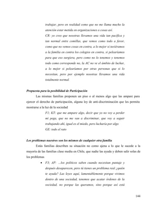 144
trabajar, pero en realidad como que no me llama mucho la
atención estar metida en organizaciones o cosas así.
CR: yo creo que nosotras llevamos una vida tan pacífica y
tan normal entre comillas, que vemos como todo a favor,
como que no vemos cosas en contra, a lo mejor si tuviéramos
a la familia en contra los colegios en contra, si pelearíamos
para que eso surgiera, pero como no lo tenemos y tenemos
todo como corresponde no, la AC no ve el ámbito de luchar,
a lo mejor si pelearíamos por otras personas que si lo
necesitan, pero por ejemplo nosotras llevamos una vida
totalmente normal.
Propuesta para la posibilidad de Participación
Las mismas familias proponen un piso o al menos algo que las ampare para
ejercer el derecho de participación, alguna ley de anti-discriminación que les permita
mostrarse a la luz de la sociedad
F1; KT: que me ampare algo, decir que yo no voy a perder
mi pega, que no me van a discriminar, que voy a seguir
trabajando ahí, igual es el miedo, pero lucharía por algo
GE: todo el rato
Los problemas nuestros son los mismos de cualquier otra familia
Estás familias describen su situación no como ajena a lo que le sucede a la
mayoría de las familias clase media en Chile, que nadie las ayuda y deben salir solas de
los problemas
 F3; AP: …los políticos saben cuando necesitan puntaje y
después desaparecen, pero tú tienes un problema real ¿quién
te ayuda? Las leyes aquí, lamentablemente porque vivimos
dentro de una sociedad, tenemos que acatar órdenes de la
sociedad, no porque las queramos, sino porque así está
 