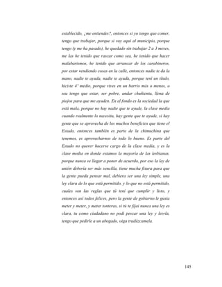 145
establecido, ¿me entiendes?, entonces si yo tengo que comer,
tengo que trabajar, porque si voy aquí al municipio, porque
tengo (y me ha pasado), he quedado sin trabajar 2 a 3 meses,
me las he tenido que rascar como sea, he tenido que hacer
malabarismos, he tenido que arrancar de los carabineros,
por estar vendiendo cosas en la calle, entonces nadie te da la
mano, nadie te ayuda, nadie te ayuda, porque tení un título,
hiciste 4º medio, porque vives en un barrio más o menos, o
sea tengo que estar, ser pobre, andar chuñienta, llena de
piojos para que me ayuden. En el fondo es la sociedad la que
está mala, porque no hay nadie que te ayude, la clase media
cuando realmente lo necesita, hay gente que te ayude, si hay
gente que se aprovecha de los muchos beneficios que tiene el
Estado, entonces también es parte de la chimuchina que
tenemos, es aprovecharnos de todo lo bueno. Es parte del
Estado no querer hacerse cargo de la clase media, y es la
clase media en donde estamos la mayoría de las lesbianas,
porque nunca se llegar a poner de acuerdo, por eso la ley de
unión debería ser más sencilla, tiene mucha fisura para que
la gente pueda pensar mal, debiera ser una ley simple, una
ley clara de lo que está permitido, y lo que no está permitido,
cuales son las reglas que tú tení que cumplir y listo, y
entonces así todos felices, pero la gente de gobierno le gusta
meter y meter, y meter tonteras, si tú te fijai nunca una ley es
clara, tu como ciudadano no podi pescar una ley y leerla,
tengo que pedirle a un abogado, oiga tradúzcamela.
 