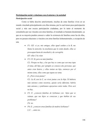 146
Participación social y relaciones con el entorno y la sociedad
Participación social
Como se había descrito anteriormente, muchas de estas familias viven en un
mundo vinculado principalmente con ellas mismas, por lo cual tienen poca participación
social y más aun escaza participación ciudadana, por lo tanto al momento de
consultarles por sus vínculos con otras familias, el resultado es bastante desalentador, ya
que en su mayoría pueden conocer o saber la existencia de familias como las de ellas,
pero no poseen relaciones o vínculos con otras familias lesbomaternales, a excepción de
una
 F1; GE: si yo, mis amigas, ellas igual cuidan a la R, me
llama la atención, la enseñanza que le están dando, ellas se
preocupan hasta de enseñarle y de corregirla
KT: ellas 2 la crían
 F2; CI: Sí, pero no más familias.
CL: Porque no hay, y las que hay es como que son muy tapa
el tema, del hijo, por ejemplo yo conozco dos personas, que
antes eran hetero, y ellas tenían un hijo, entonces por el
mismo tema, ellas como que tapan ese tema.
E: ¿Pero viven juntas?
CL: La K con la C, no viven juntas con la hija. Si hubiera
más uniones como nosotras, quizás sería diferente, habría
más uniones, y podríamos apoyarnos entre todas. Pero acá
no hay.
 F3; E: ¿conocen familias de lesbianas con hijos que se
reúnan, que sus hijos se conozcan y que hablen de sus
problemas?
PA: no
 F6; E: ¿conocen otras familias de madres lesbianas?
L-C: …antes no.
 