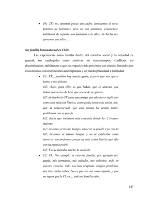 147
 F8; CR: no, tenemos pocas amistades, conocemos si otras
familias de lesbianas, pero no nos juntamos, conocemos,
hablamos de repente nos juntamos con ellas, de hecho nos
juntamos con ellas…
Ser familia lesbomaternal en Chile
Las experiencias como familia dentro del contexto social y la sociedad en
general, son catalogadas como positivas sin contratiempos, conflictos y/o
discriminación, refiriéndose a que sus espacios más próximos son círculos limitados por
ellas mismas, con restricciones autoimpuestas y de mucha privacidad e intimidad
 F1; KT:…también hay mucha gente, a parte que nos apoya
harto, y nos felicita
GE: claro, para ellos es que bakan, que se atrevan, que
bakan que no les de lata, que nos le de vergüenza
KT: de hecho la GE tiene una amiga que ella no se explicaba
como una relación lésbica, como podía tener esta unión, más
que la heterosexual, que ella misma ha tenido tantos
problemas con su pareja
GE: decía que teníamos más cercanía donde las 2 éramos
mujeres
KT: llevamos el mismo tiempo, ella con su pololo y yo con la
GE, llevamos el mismo tiempo, y no se explicaba como
nosotras nos podíamos proyectar más como familia que ella
con su propio pololo
GE: Eso le llamaba mucho la atención
 F2; CI: Por ejemplo el entorno familia, por ejemplo mis
papás, mis hermanos, mis cuñados, mis sobrinos, todo en
nuestro entorno, todo nos han aceptado, ningún problema,
mis tías, todos saben. No es que sea así como tapado, y que
no sepan que la Cl, es…, toda mi familia sabe.
 