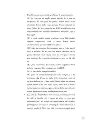 148
 F4; MG: nunca hemos tenido problemas de discriminación.
TE: yo creo que es mucho menos terrible de lo que yo
imaginaba, ha sido para mí genial, hemos hecho cosas
divertidas, hemos hecho cosas grandes, hemos madurado en
estos 3 años. No, discriminación no, de hecho acá los vecinos
nos cuidan la casa, son super buena onda, me dicen: ¡oye, y
tú amiga!
TE: y en el colegio, ningún problema, en la Universidad,
algunos compañeros saben, y nunca hemos tenido
discriminación, que nunca la hemos sentido.
MG: creo que nosotras discriminamos más al resto, que el
resto a nosotras. En mi caso soy menos tolerante con la
gente, sobretodo en mi casa y cosas así, creo que yo soy la
que mantengo los resguardos hacia fuera, pero por la vida
no.
MG: pero en cuanto a la sociedad, hemos elegido un buen
colegio, esta super bien evaluado por el SIMCE.
TE: es una ciudad tranquila también.
MG: para ser una ciudad tan pacata como siempre se la ha
nombrado a La Serena, no nadie, ni feo nos miran, y acá los
vecinos: hola vecino ¿cómo están? Todos saben que vivimos
juntas, bueno en mi casa todos saben, bueno más o menos,
mis hermanos no saben, porque no les he dicho, pero el resto
asume. Pero nunca hemos tenido que enfrentar eso.
 F5; M2: La felicidad que hemos tenido, nuestros cimientos
ha sido la familia, sin el apoyo de ellos, yo creo que
estaríamos mal. Mi trabajo es complicado en ese término,
pero llegando a la casa, es como llegar a nuestra felicidad, o
nuestro mundo de bilz y pap, salir con nuestros papás, para
 