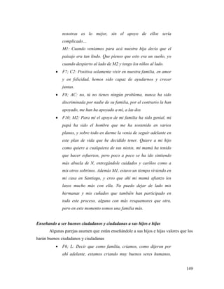 149
nosotras es lo mejor, sin el apoyo de ellos sería
complicado…
M1: Cuando veníamos para acá nuestra hija decía que el
paisaje era tan lindo. Que pienso que esto era un sueño, yo
cuando despierto al lado de M2 y tengo los niños al lado.
 F7; C2: Positiva solamente vivir en nuestra familia, en amor
y en felicidad, hemos sido capaz de ayudarnos y crecer
juntas.
 F8; AC: no, tú no tienes ningún problema, nunca ha sido
discriminada por nadie de su familia, por el contrario la han
apoyado, me han ha apoyado a mí, a las dos
 F10; M2: Para mí el apoyo de mi familia ha sido genial, mi
papá ha sido el hombre que me ha sostenido en varios
planos, y sobre todo en darme la venia de seguir adelante en
este plan de vida que he decidido tener. Quiere a mi hijo
como quiere a cualquiera de sus nietos, mi mamá ha tenido
que hacer esfuerzos, pero poco a poco se ha ido sintiendo
más abuela de N, entregándole cuidados y cariños como a
mis otros sobrinos. Además M1, estuvo un tiempo viviendo en
mi casa en Santiago, y creo que ahí mi mamá afianzo los
lazos mucho más con ella. No puedo dejar de lado mis
hermanas y mis cuñados que también han participado en
todo este proceso, alguno con más resquemores que otro,
pero en este momento somos una familia más.
Enseñando a ser buenos ciudadanos y ciudadanas a sus hijos e hijas
Algunas parejas asumen que están enseñándole a sus hijos e hijas valores que los
harán buenos ciudadanos y ciudadanas
 F6; L: Decir que como familia, criamos, como dijeron por
ahí adelante, estamos criando muy buenos seres humanos,
 