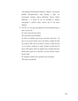 150
como familias homosexuales hombres y mujeres, creo que las
familias homoparentales como parejas e hijos nos
procuramos entregar valores diferentes, buscar valores
diferentes, y a partir de eso la sociedad le estamos
entregando a nuestros hijos, valores que le van hacer
bakanes.
 F9; AO: Yo, creo que esta familia se ha ido abriendo paso a
paso, a paso con…
IC: Con el amor de mil colores.
AO: Para mí ha sido bellísima.
IC: Para mí también, quiero que sean míos sólo míos... Es
que yo soy un poco leona, éste es mi núcleo, siempre ha sido
así, toda mi vida, éste es mi núcleo cerrado, y nadie lo toca,
si tú te metes y molestas, te mato. Porque no podí tocar lo
que yo más quiero, tener ese agujero que se puede meter por
donde quiera para mí es macabro, me hace mucho, mucho,
mucho ruido.
IC: Estamos criando a los salvadores de este mundo.
AO: Somos una familia.
 
