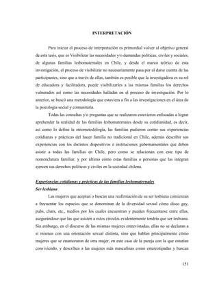151
INTERPRETACIÓN
Para iniciar el proceso de interpretación es primordial volver al objetivo general
de esta tesis, que es Visibilizar las necesidades y/o demandas políticas, civiles y sociales,
de algunas familias lesbomaternales en Chile, y desde el marco teórico de esta
investigación, el proceso de visibilizar no necesariamente pasa por el darse cuenta de las
participantes, sino que a través de ellas, también es posible que la investigadora es su rol
de educadora y facilitadora, puede visibilizarles a las mismas familias los derechos
vulnerados así como las necesidades halladas en el proceso de investigación. Por lo
anterior, se buscó una metodología que estuviera a fin a las investigaciones en el área de
la psicología social y comunitaria.
Todas las consultas y/o preguntas que se realizaron estuvieron enfocadas a lograr
aprehender la realidad de las familias lesbomaternales desde su cotidianidad, es decir,
así como lo define la etnometodología, las familias pudieron contar sus experiencias
cotidianas y prácticas del hacer familia no tradicional en Chile, además describir sus
experiencias con los distintos dispositivos e instituciones gubernamentales que deben
asistir a todas las familias en Chile, pero como se relacionan con este tipo de
nomenclatura familiar, y por último cómo estas familias o personas que las integran
ejercen sus derechos políticos y civiles en la sociedad chilena.
Experiencias cotidianas y prácticas de las familias lesbomaternales
Ser lesbiana
Las mujeres que aceptan o buscan una reafirmación de su ser lesbiana comienzan
a frecuentar los espacios que se denominan de la diversidad sexual cómo disco gay,
pubs, chats, etc., medios por los cuales encuentran y pueden frecuentarse entre ellas,
asegurándose que las que asisten a estos círculos evidentemente tendría que ser lesbiana.
Sin embargo, en el discurso de las mismas mujeres entrevistadas, ellas no se declaran a
sí mismas con una orientación sexual distinta, sino que hablan principalmente cómo
mujeres que se enamoraron de otra mujer, en este caso de la pareja con la que estarían
conviviendo, y describen a las mujeres más masculinas como estereotipadas y buscan
 