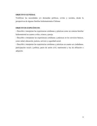 8
OBJETIVO GENERAL
Visibilizar las necesidades y/o demandas políticas, civiles y sociales, desde la
perspectivas de algunas familias lesbomaternales Chilenas
OBJETIVOS ESPECÍFICOS
- Describir e interpretar las experiencias cotidianas y prácticas como un sistema familiar
lesbomaternal en cuanto a roles, crianza y pareja.
- Describir e interpretar las experiencias cotidianas y prácticas en los servicios básicos,
como salud, educación, justicia, servicio y seguridad social.
- Describir e interpretar las experiencias cotidianas y prácticas en cuanto ser ciudadanas,
participación social y política, pacto de unión civil, matrimonio y ley de afiliación o
adopción.
 