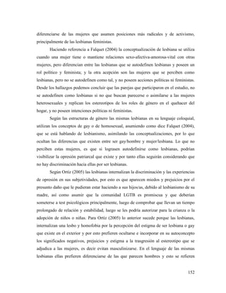 152
diferenciarse de las mujeres que asumen posiciones más radicales y de activismo,
principalmente de las lesbianas feministas.
Haciendo referencia a Falquet (2004) la conceptualización de lesbiana se utiliza
cuando una mujer tiene o mantiene relaciones sexo-afectiva-amorosa-vital con otras
mujeres, pero diferencian entre las lesbianas que se autodefinen lesbianas y poseen un
rol político y feminista; y la otra acepción son las mujeres que se perciben como
lesbianas, pero no se autodefinen como tal, y no poseen acciones políticas ni feministas.
Desde los hallazgos podemos concluir que las parejas que participaron en el estudio, no
se autodefinen como lesbianas si no que buscan parecerse o asimilarse a las mujeres
heterosexuales y replican los estereotipos de los roles de género en el quehacer del
hogar, y no poseen intenciones políticas ni feministas.
Según las estructuras de género las mismas lesbianas en su lenguaje coloquial,
utilizan los conceptos de gay o de homosexual, asumiendo como dice Falquet (2004),
que se está hablando de lesbianismo, asimilando las conceptualizaciones, por lo que
ocultan las diferencias que existen entre ser gay/hombre y mujer/lesbiana. Lo que no
perciben estas mujeres, es que si lograsen autodefinirse como lesbianas, podrían
visibilizar la opresión patriarcal que existe y por tanto ellas seguirán considerando que
no hay discriminación hacia ellas por ser lesbianas.
Según Ortíz (2005) las lesbianas internalizan la discriminación y las experiencias
de opresión en sus subjetividades, por esto es que aparecen miedos y prejuicios por el
presunto daño que le pudieran estar haciendo a sus hijos/as, debido al lesbianismo de su
madre, así como asumir que la comunidad LGTB es promiscua y que deberían
someterse a test psicológicos principalmente, luego de comprobar que llevan un tiempo
prolongado de relación y estabilidad, luego se les podría autorizar para la crianza o la
adopción de niños o niñas. Para Ortíz (2005) lo anterior sucede porque las lesbianas,
internalizan una lesbo y homofobia por la percepción del estigma de ser lesbiana o gay
que existe en el exterior y por esto prefieren ocultarse e incorporar en su autoconcepto
los significados negativos, prejuicios y estigma a la trasgresión al estereotipo que se
adjudica a las mujeres, es decir evitan masculinizarse. En el lenguaje de las mismas
lesbianas ellas prefieren diferenciarse de las que parecen hombres y esto se refieren
 