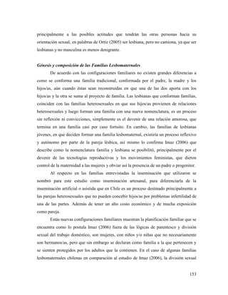 153
principalmente a las posibles actitudes que tendrán las otras personas hacia su
orientación sexual, en palabras de Ortíz (2005) ser lesbiana, pero no camiona, ya que ser
lesbianas y no masculina es menos denigrante.
Génesis y composición de las Familias Lesbomaternales
De acuerdo con las configuraciones familiares no existen grandes diferencias a
como se conforma una familia tradicional, conformada por el padre, la madre y los
hijos/as, aún cuando éstas sean reconstruidas en que una de las dos aporta con los
hijos/as y la otra se suma al proyecto de familia. Las lesbianas que conforman familias,
coinciden con las familias heterosexuales en que sus hijos/as provienen de relaciones
heterosexuales y luego forman una familia con una nueva nomenclatura, es un proceso
sin reflexión ni convicciones, simplemente es el devenir de una relación amorosa, que
termina en una familia casi por caso fortuito. En cambio, las familias de lesbianas
jóvenes, en que deciden formar una familia lesbomaternal, existiría un proceso reflexivo
y autónomo por parte de la pareja lésbica, así mismo lo confirma Imaz (2006) que
describe como la nomenclatura familia y lesbiana se posibilitó, principalmente por el
devenir de las tecnologías reproductivas y los movimientos feministas, que dieron
control de la maternidad a las mujeres y obviar así la presencia de un padre o progenitor.
Al respecto en las familias entrevistadas la inseminación que utilizaron se
nombró para este estudio como inseminación artesanal, para diferenciarla de la
inseminación artificial o asistida que en Chile es un proceso destinado principalmente a
las parejas heterosexuales que no pueden concebir hijos/as por problemas infertilidad de
una de las partes. Además de tener un alto costo económico y de mucha exposición
como pareja.
Estás nuevas configuraciones familiares muestran la planificación familiar que se
encuentra como lo postula Imaz (2006) fuera de las lógicas de parentesco y división
sexual del trabajo doméstico, son mujeres, con niños y/o niñas que no necesariamente
son hermanos/as, pero que sin embargo se declaran como familia a la que pertenecen y
se sienten protegidos por los adultos que la contienen. En el caso de algunas familias
lesbomaternales chilenas en comparación al estudio de Imaz (2006), la división sexual
 