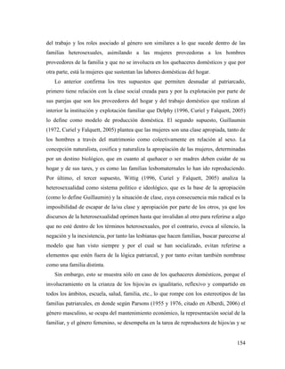 154
del trabajo y los roles asociado al género son similares a lo que sucede dentro de las
familias heterosexuales, asimilando a las mujeres proveedoras a los hombres
proveedores de la familia y que no se involucra en los quehaceres domésticos y que por
otra parte, está la mujeres que sustentan las labores domésticas del hogar.
Lo anterior confirma los tres supuestos que permiten desnudar al patriarcado,
primero tiene relación con la clase social creada para y por la explotación por parte de
sus parejas que son los proveedores del hogar y del trabajo doméstico que realizan al
interior la institución y explotación familiar que Delphy (1996, Curiel y Falquett, 2005)
lo define como modelo de producción doméstica. El segundo supuesto, Guillaumin
(1972, Curiel y Falquett, 2005) plantea que las mujeres son una clase apropiada, tanto de
los hombres a través del matrimonio como colectivamente en relación al sexo. La
concepción naturalista, cosifica y naturaliza la apropiación de las mujeres, determinadas
por un destino biológico, que en cuanto al quehacer o ser madres deben cuidar de su
hogar y de sus tares, y es como las familias lesbomaternales lo han ido reproduciendo.
Por último, el tercer supuesto, Wittig (1996, Curiel y Falquett, 2005) analiza la
heterosexualidad como sistema político e ideológico, que es la base de la apropiación
(como lo define Guillaumin) y la situación de clase, cuya consecuencia más radical es la
imposibilidad de escapar de la/su clase y apropiación por parte de los otros, ya que los
discursos de la heterosexualidad oprimen hasta que invalidan al otro para referirse a algo
que no esté dentro de los términos heterosexuales, por el contrario, evoca al silencio, la
negación y la inexistencia, por tanto las lesbianas que hacen familias, buscar parecerse al
modelo que han visto siempre y por el cual se han socializado, evitan referirse a
elementos que estén fuera de la lógica patriarcal, y por tanto evitan también nombrase
como una familia distinta.
Sin embargo, esto se muestra sólo en caso de los quehaceres domésticos, porque el
involucramiento en la crianza de los hijos/as es igualitario, reflexivo y compartido en
todos los ámbitos, escuela, salud, familia, etc., lo que rompe con los estereotipos de las
familias patriarcales, en donde según Parsons (1955 y 1976, citado en Alberdi, 2006) el
género masculino, se ocupa del mantenimiento económico, la representación social de la
familiar, y el género femenino, se desempeña en la tarea de reproductora de hijos/as y se
 