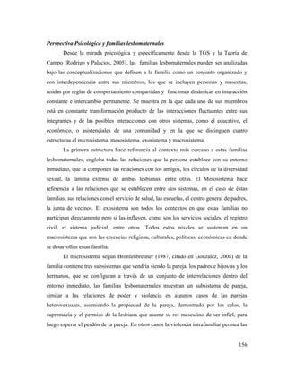 156
Perspectiva Psicológica y familias lesbomaternales
Desde la mirada psicológica y específicamente desde la TGS y la Teoría de
Campo (Rodrigo y Palacios, 2005), las familias lesbomaternales pueden ser analizadas
bajo las conceptualizaciones que definen a la familia como un conjunto organizado y
con interdependencia entre sus miembros, los que se incluyen personas y mascotas,
unidas por reglas de comportamiento compartidas y funciones dinámicas en interacción
constante e intercambio permanente. Se muestra en la que cada uno de sus miembros
está en constante transformación producto de las interacciones fluctuantes entre sus
integrantes y de las posibles interacciones con otros sistemas, como el educativo, el
económico, o asistenciales de una comunidad y en la que se distinguen cuatro
estructuras el microsistema, mesosistema, exosistema y macrosistema.
La primera estructura hace referencia al contexto más cercano a estas familias
lesbomaternales, engloba todas las relaciones que la persona establece con su entorno
inmediato, que la componen las relaciones con los amigos, los círculos de la diversidad
sexual, la familia extensa de ambas lesbianas, entre otras. El Mesosistema hace
referencia a las relaciones que se establecen entre dos sistemas, en el caso de éstas
familias, sus relaciones con el servicio de salud, las escuelas, el centro general de padres,
la junta de vecinos. El exosistema son todos los contextos en que estas familias no
participan directamente pero si las influyen, como son los servicios sociales, el registro
civil, el sistema judicial, entre otros. Todos estos niveles se sustentan en un
macrosistema que son las creencias religiosa, culturales, políticas, económicas en donde
se desarrollan estas familia.
El microsistema según Bronfenbrenner (1987, citado en González, 2008) de la
familia contiene tres subsistemas que vendría siendo la pareja, los padres e hijos/as y los
hermanos, que se configuran a través de un conjunto de interrelaciones dentro del
entorno inmediato, las familias lesbomaternales muestran un subsistema de pareja,
similar a las relaciones de poder y violencia en algunos casos de las parejas
heterosexuales, asumiendo la propiedad de la pareja, demostrado por los celos, la
supremacía y el permiso de la lesbiana que asume su rol masculino de ser infiel, para
luego esperar el perdón de la pareja. En otros casos la violencia intrafamiliar permea las
 