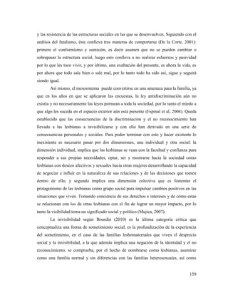159
y las resistencia de las estructuras sociales en las que se desenvuelven. Siguiendo con el
análisis del fatalismo, éste conlleva tres maneras de comportarse (De la Corte, 2001):
primero el conformismo y sumisión, es decir asumen que no se pueden cambiar o
sobrepasar la estructura social, luego esto conlleva a no realizar esfuerzos y pasividad
por lo que les toco vivir, y por último, una exaltación del presente, es ahora la vida, es
por ahora que todo sale bien o sale mal, por lo tanto todo ha sido así, sigue y seguirá
siendo igual.
Así mismo, el mesosistema puede convertirse en una amenaza para la familia, ya
que en los años en que se aplicaron las encuestas, la ley antidiscriminación aún no
existía y no necesariamente las leyes permean a toda la sociedad, por lo tanto el miedo a
que algo les suceda en el espacio exterior aún está presente (Espinal et al, 2004). Queda
establecido que las consecuencias de la discriminación y el no reconocimiento han
llevado a las lesbianas a invisibilizarse y con ello han derivado en una serie de
consecuencias personales y sociales. Para poder terminar con esto y hacer existente lo
inexistente es necesario pasar por dos dimensiones, una individual y otra social: la
dimensión individual, implica que las lesbianas se vean con la facultad y confianza para
responder a sus propias necesidades, optar, ser y mostrarse hacia la sociedad como
lesbianas con deseos afectivos y sexuales hacia otras mujeres desarrollando la capacidad
de negociar e influir en la naturaleza de sus relaciones y de las decisiones que tomen
dentro de ella; y segundo implica una dimensión colectiva que es fomentar el
protagonismo de las lesbianas como grupo social para impulsar cambios positivos en las
situaciones que viven. Tomando conciencia de sus derechos e intereses y de cómo estas
se relacionan con los de otras lesbianas con el fin de lograr un mayor impacto, por lo
tanto la visibilidad toma un significado social y político (Mujica, 2007).
La invisibilidad según Bourdin (2010) es la última categoría crítica que
conceptualiza una forma de sometimiento social, es la profundización de la experiencia
del sometimiento, en el caso de las familias lesbomaternales que viven el desprecio
social y la invisibilidad, a la que además implica una negación de la identidad y el no
reconocimiento, se comprueba, por el hecho de nombrarse como lesbianas, asumirse
como una familia normal y sin diferencias con las familias heterosexuales, así como
 