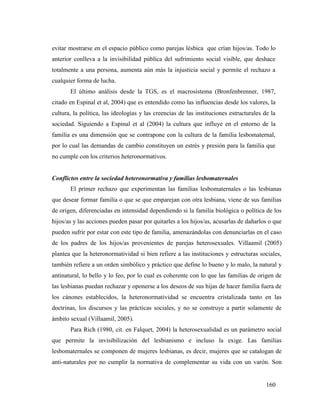 160
evitar mostrarse en el espacio público como parejas lésbica que crían hijos/as. Todo lo
anterior conlleva a la invisibilidad pública del sufrimiento social visible, que deshace
totalmente a una persona, aumenta aún más la injusticia social y permite el rechazo a
cualquier forma de lucha.
El último análisis desde la TGS, es el macrosistema (Bronfenbrenner, 1987,
citado en Espinal et al, 2004) que es entendido como las influencias desde los valores, la
cultura, la política, las ideologías y las creencias de las instituciones estructurales de la
sociedad. Siguiendo a Espinal et al (2004) la cultura que influye en el entorno de la
familia es una dimensión que se contrapone con la cultura de la familia lesbomaternal,
por lo cual las demandas de cambio constituyen un estrés y presión para la familia que
no cumple con los criterios heteronormativos.
Conflictos entre la sociedad heteronormativa y familias lesbomaternales
El primer rechazo que experimentan las familias lesbomaternales o las lesbianas
que desear formar familia o que se que emparejan con otra lesbiana, viene de sus familias
de origen, diferenciadas en intensidad dependiendo si la familia biológica o política de los
hijos/as y las acciones pueden pasar por quitarles a los hijos/as, acusarlas de dañarlos o que
pueden sufrir por estar con este tipo de familia, amenazándolas con denunciarlas en el caso
de los padres de los hijos/as provenientes de parejas heterosexuales. Villaamil (2005)
plantea que la heteronormatividad si bien refiere a las instituciones y estructuras sociales,
también refiere a un orden simbólico y práctico que define lo bueno y lo malo, la natural y
antinatural, lo bello y lo feo, por lo cual es coherente con lo que las familias de origen de
las lesbianas puedan rechazar y oponerse a los deseos de sus hijas de hacer familia fuera de
los cánones establecidos, la heteronormatividad se encuentra cristalizada tanto en las
doctrinas, los discursos y las prácticas sociales, y no se construye a partir solamente de
ámbito sexual (Villaamil, 2005).
Para Rich (1980, cit. en Falquet, 2004) la heterosexualidad es un parámetro social
que permite la invisibilización del lesbianismo e incluso la exige. Las familias
lesbomaternales se componen de mujeres lesbianas, es decir, mujeres que se catalogan de
anti-naturales por no cumplir la normativa de complementar su vida con un varón. Son
 