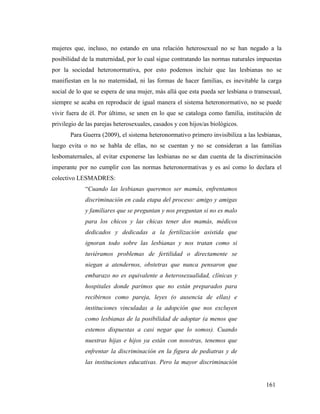 161
mujeres que, incluso, no estando en una relación heterosexual no se han negado a la
posibilidad de la maternidad, por lo cual sigue contratando las normas naturales impuestas
por la sociedad heteronormativa, por esto podemos incluir que las lesbianas no se
manifiestan en la no maternidad, ni las formas de hacer familias, es inevitable la carga
social de lo que se espera de una mujer, más allá que esta pueda ser lesbiana o transexual,
siempre se acaba en reproducir de igual manera el sistema heteronormativo, no se puede
vivir fuera de él. Por último, se unen en lo que se cataloga como familia, institución de
privilegio de las parejas heterosexuales, casados y con hijos/as biológicos.
Para Guerra (2009), el sistema heteronormativo primero invisibiliza a las lesbianas,
luego evita o no se habla de ellas, no se cuentan y no se consideran a las familias
lesbomaternales, al evitar exponerse las lesbianas no se dan cuenta de la discriminación
imperante por no cumplir con las normas heteronormativas y es así como lo declara el
colectivo LESMADRES:
“Cuando las lesbianas queremos ser mamás, enfrentamos
discriminación en cada etapa del proceso: amigo y amigas
y familiares que se preguntan y nos preguntan si no es malo
para los chicos y las chicas tener dos mamás, médicos
dedicados y dedicadas a la fertilización asistida que
ignoran todo sobre las lesbianas y nos tratan como si
tuviéramos problemas de fertilidad o directamente se
niegan a atendernos, obstetras que nunca pensaron que
embarazo no es equivalente a heterosexualidad, clínicas y
hospitales donde parimos que no están preparados para
recibirnos como pareja, leyes (o ausencia de ellas) e
instituciones vinculadas a la adopción que nos excluyen
como lesbianas de la posibilidad de adoptar (a menos que
estemos dispuestas a casi negar que lo somos). Cuando
nuestras hijas e hijos ya están con nosotras, tenemos que
enfrentar la discriminación en la figura de pediatras y de
las instituciones educativas. Pero la mayor discriminación
 