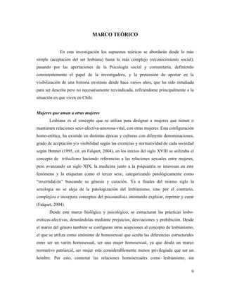 9
MARCO TEÓRICO
En esta investigación los supuestos teóricos se abordarán desde lo más
simple (aceptación del ser lesbiana) hasta lo más complejo (reconocimiento social),
pasando por las aportaciones de la Psicología social y comunitaria, definiendo
consistentemente el papel de la investigadora, y la pretensión de aportar en la
visibilización de una historia existente desde hace varios años, que ha sido estudiada
para ser descrita pero no necesariamente reivindicada, refiriéndome principalmente a la
situación en que viven en Chile.
Mujeres que aman a otras mujeres
Lesbiana es el concepto que se utiliza para designar a mujeres que tienen o
mantienen relaciones sexo-afectiva-amorosa-vital, con otras mujeres. Esta configuración
homo-erótica, ha existido en distintas épocas y culturas con diferente denominaciones,
grado de aceptación y/o visibilidad según las creencias y normatividad de cada sociedad
según Bonnet (1995, cit. en Falquet, 2004), en los inicios del siglo XVIII se utilizaba el
concepto de tribadismo haciendo referencias a las relaciones sexuales entre mujeres,
pero avanzando en siglo XIX, la medicina junto a la psiquiatría se interesan en este
fenómeno y lo etiquetan como el tercer sexo, categorizando patológicamente como
“invertida(o)s” buscando su génesis y curación. Ya a finales del mismo siglo la
sexología no se aleja de la patologización del lesbianismo, sino por el contrario,
complejiza e incorpora conceptos del psicoanálisis intentando explicar, reprimir y curar
(Falquet, 2004).
Desde este marco biológico y psicológico, se estructuran las prácticas lesbo-
eróticas-afectivas, denotándolas mediante prejuicios, desviaciones y prohibición. Desde
el marco del género también se configuran otras acepciones al concepto de lesbianismo,
el que se utiliza como sinónimo de homosexual que oculta las diferencias estructurales
entre ser un varón homosexual, ser una mujer homosexual, ya que desde un marco
normativo patriarcal, ser mujer esta considerablemente menos privilegiada que ser un
hombre. Por esto, connotar las relaciones homosexuales como lesbianismo, sin
 