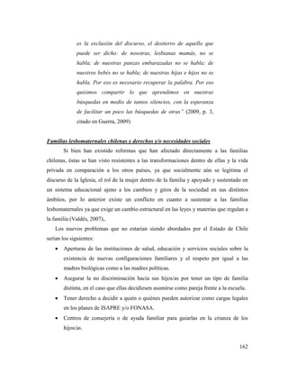 162
es la exclusión del discurso, el destierro de aquello que
puede ser dicho: de nosotras, lesbianas mamás, no se
habla; de nuestras panzas embarazadas no se habla; de
nuestros bebés no se habla; de nuestras hijas e hijos no se
habla. Por eso es necesario recuperar la palabra. Por eso
quisimos compartir lo que aprendimos en nuestras
búsquedas en medio de tantos silencios, con la esperanza
de facilitar un poco las búsquedas de otras” (2009, p. 3,
citado en Guerra, 2009)
Familias lesbomaternales chilenas y derechos y/o necesidades sociales
Si bien han existido reformas que han afectado directamente a las familias
chilenas, éstas se han visto resistentes a las transformaciones dentro de ellas y la vida
privada en comparación a los otros países, ya que socialmente aún se legitima el
discurso de la Iglesia, el rol de la mujer dentro de la familia y apoyado y sustentado en
un sistema educacional ajeno a los cambios y giros de la sociedad en sus distintos
ámbitos, por lo anterior existe un conflicto en cuanto a sustentar a las familias
lesbomaternales ya que exige un cambio estructural en las leyes y materias que regulan a
la familia (Valdés, 2007),.
Los nuevos problemas que no estarían siendo abordados por el Estado de Chile
serían los siguientes:
 Aperturas de las instituciones de salud, educación y servicios sociales sobre la
existencia de nuevas configuraciones familiares y el respeto por igual a las
madres biológicas como a las madres políticas.
 Asegurar la no discriminación hacia sus hijos/as por tener un tipo de familia
distinta, en el caso que ellas decidiesen asumirse como pareja frente a la escuela.
 Tener derecho a decidir a quién o quiénes pueden autorizar como cargas legales
en los planes de ISAPRE y/o FONASA.
 Centros de consejería o de ayuda familiar para guiarlas en la crianza de los
hijos/as.
 