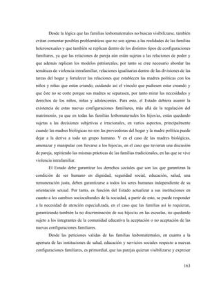 163
Desde la lógica que las familias lesbomaternales no buscan visibilizarse, también
evitan comentar posibles problemáticas que no son ajenas a las realidades de las familias
heterosexuales y que también se replican dentro de los distintos tipos de configuraciones
familiares, ya que las relaciones de pareja aún están sujetas a las relaciones de poder y
que además replican los modelos patriarcales, por tanto se cree necesario abordar las
temáticas de violencia intrafamiliar, relaciones igualitarias dentro de las divisiones de las
tareas del hogar y fortalecer las relaciones que establecen las madres políticas con los
niños y niñas que están criando, cuidando así el vínculo que pudiesen estar creando y
que éste no se corte porque sus madres se separasen, por tanto mirar las necesidades y
derechos de los niños, niñas y adolescentes. Para esto, el Estado debiera asumir la
existencia de estas nuevas configuraciones familiares, más allá de la regulación del
matrimonio, ya que en todas las familias lesbomaternales los hijos/as, están quedando
sujetas a las decisiones subjetivas e irracionales, en varios aspectos, principalmente
cuando las madres biológicas no son las proveedoras del hogar y la madre política puede
dejar a la deriva a todo un grupo humano. Y en el caso de las madres biológicas,
amenazar y manipular con llevarse a los hijos/as, en el caso que tuvieran una discusión
de pareja, repitiendo las mismas prácticas de las familias tradicionales, en las que se vive
violencia intrafamiliar.
El Estado debe garantizar los derechos sociales que son los que garantizan la
condición de ser humano en dignidad, seguridad social, educación, salud, una
remuneración justa, deben garantizarse a todos los seres humanas independiente de su
orientación sexual. Por tanto, es función del Estado actualizar a sus instituciones en
cuanto a los cambios socioculturales de la sociedad, a partir de esto, se puede responder
a la necesidad de atención especializada, en el caso que las familias así lo requieran,
garantizando también la no discriminación de sus hijos/as en las escuelas, no quedando
sujeto a los integrantes de la comunidad educativa la aceptación o no aceptación de las
nuevas configuraciones familiares.
Desde las peticiones validas de las familias lesbomaternales, en cuanto a la
apertura de las instituciones de salud, educación y servicios sociales respecto a nuevas
configuraciones familiares, es primordial, que las parejas quieran visibilizarse y expresar
 