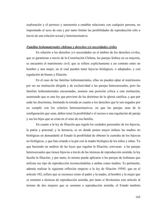 165
exploración y el permiso y autonomía a entablar relaciones con cualquier persona, no
importando el sexo de esta y por tanto limitar las posibilidades de reproducción sólo a
través de una relación sexual y heteronormativa.
Familias lesbomaternales chilenas y derechos y/o necesidades civiles
En relación a los derechos y/o necesidades en el ámbito de los derechos civiles,
que se garantizan a través de la Constitución Chilena, las parejas lésbica en su mayoría,
se encuentra el matrimonio civil, que se refiere explícitamente a un contrato entre un
hombre y una mujer, en el cual pueden tener hijos/as biológicos, o adoptados, y con
regulación de bienes y filiación.
En el caso de las familias lesbomaternales, ellas no pueden optar al matrimonio
por ser un institución dirigida y de exclusividad a las parejas heterosexuales, pero las
familias lesbomaternales encuestadas, asumen una posición crítica a esta institución,
asumiendo que es una ley que proviene de las doctrinas de la iglesia católica, y que por
ende las discrimina, limitando la mirada en cuanto a los derechos que le son negados por
no cumplir con los criterios heteronormativos, en que las parejas sean de la
configuración que sean, deben tener la posibilidad o el acceso a una regulación de pareja
y sus los hijos que se crían en el seno de esa familia.
En cuanto a la ley de filiación que regula los cuidados personales de los hijos/as,
la patria y potestad, y la herencia, es en donde ponen mayor énfasis las madres no
biológicas en demandarle al Estado la posibilidad de obtener la custodia de los hijos/as
no biológicos, y que han criando a la par con la madre biológica de los niños y niñas. Ya
que haciendo un análisis de las leyes que regulan la filiación, convocan a las parejas
heterosexuales que tienen hijos/as a través de las técnicas de reproducción asistida, la ley
faculta la filiación, y por tanto, lo mismo puede aplicarse a las parejas de lesbianas que
utilizan ese tipo de reproducción reconociéndolas a ambas como madres. Es pertinente,
además realizar la siguiente reflexión respecto a la ley de filiación 19585, que en el
artículo 182, refiere que se reconoce como el padre y la madre, al hombre y la mujer que
se someten a técnicas de reproducción asistida, por tanto si llevásemos este artículo al
terreno de dos mujeres que se someten a reproducción asistida, el Estado también
 