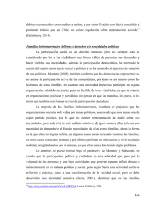 166
debiera reconocerlas como madres a ambas, y por tanto filiación con hijo/a concebido y
poniendo énfasis que en Chile, no existe regulación sobre reproducción asistida14
(Etcheberry, 2014).
Familias lesbomaternales chilenas y derechos y/o necesidades políticas
La participación social es un derecho humano, pero no siempre esto es
considerado por los y las ciudadanos una forma válida de presentar sus demandas y
hacer visibles sus necesidades, además la participación democrática, ha mermado la
acción del sujeto como sujeto social y político y se ha resumido al ejercicio de votación
de sus políticos. Montero (2003), también confirma que las democracias representativas
no asume la participación activa de las comunidades, por tanto es así mismo como las
lesbianas de estas familias, no asumen una necesidad imperiosa participar en alguna
organización, viéndolo necesario, pero no factible de tener resultados, ya que se resume
en organizaciones políticas y partidistas sin pensar en que las marchas, los paros, o los
mitin que también son formas activas de participación ciudadana.
La mayoría de las familias lesbomaternales, mantiene el prejuicio que las
organizaciones sociales sólo velan por temas políticos, asumiendo que esos temas son de
algún partido político, por lo que no sienten representación de nadie sobre sus
necesidades, pero más allá de este análisis intuitivo, de igual manera ellas refieren una
necesidad de demandarle al Estado necesidades de ellas como familias, ahora la forma
es la que ellas no logran definir, en algunos casos creen necesario reunirse las familias,
en otros casos conocerse primero y por último prefieren no inmiscuirse y vivir su propia
realidad, arreglándoselas por sí mismas, ya que ellas nunca han tenido algún problema.
Lo anterior, se puede revisar bajo el parámetro de Montero y Sabucedo, en
cuanto que la participación política y ciudadana es una actividad que pasa por la
voluntad de las personas y que bajo actividades que generen esperan influir directa o
indirectamente en el sistema político y social, pero según Serra esta actividad conlleva
reflexión y práctica, junto a una transformación de la realidad social, pero se debe
desarrollar una identidad colectiva (Serra, 2001), identidad que en las familias
14
https://www.youtube.com/watch?v=kfcxrBKYhx8, Leonor Etcheberry, 2014.
 