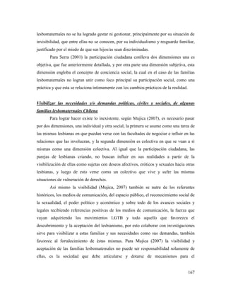 167
lesbomaternales no se ha logrado gestar ni gestionar, principalmente por su situación de
invisibilidad, que entre ellas no se conocen, por su individualismo y resguardo familiar,
justificado por el miedo de que sus hijos/as sean discriminadas.
Para Serra (2001) la participación ciudadana conlleva dos dimensiones una es
objetiva, que fue anteriormente detallada, y por otra parte una dimensión subjetiva, esta
dimensión engloba el concepto de conciencia social, la cual en el caso de las familias
lesbomaternales no logran unir como foco principal su participación social, como una
práctica y que esta se relaciona íntimamente con los cambios prácticos de la realidad.
Visibilizar las necesidades y/o demandas políticas, civiles y sociales, de algunas
familias lesbomaternales Chilena
Para lograr hacer existe lo inexistente, según Mujica (2007), es necesario pasar
por dos dimensiones, una individual y otra social, la primera se asume como una tarea de
las mismas lesbianas en que puedan verse con las facultades de negociar e influir en las
relaciones que las involucran, y la segunda dimensión es colectiva en que se vean a sí
mismas como una dimensión colectiva. Al igual que la participación ciudadana, las
parejas de lesbianas criando, no buscan influir en sus realidades a partir de la
visibilización de ellas como sujetas con deseos afectivos, eróticos y sexuales hacia otras
lesbianas, y luego de esto verse como un colectivo que vive y sufre las mismas
situaciones de vulneración de derechos.
Así mismo la visibilidad (Mujica, 2007) también se nutre de los referentes
históricos, los medios de comunicación, del espacio público, el reconocimiento social de
la sexualidad, el poder político y económico y sobre todo de los avances sociales y
legales recibiendo referencias positivas de los medios de comunicación, la fuerza que
vayan adquiriendo los movimientos LGTB y todo aquello que favorezca el
descubrimiento y la aceptación del lesbianismo, por esto colaborar con investigaciones
sirve para visibilizar a estas familias y sus necesidades como sus demandas, también
favorece al fortalecimiento de éstas mismas. Para Mujica (2007) la visibilidad y
aceptación de las familias lesbomaternales no puede ser responsabilidad solamente de
ellas, es la sociedad que debe articularse y dotarse de mecanismos para el
 