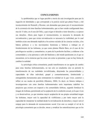 169
CONCLUSIONES
La problemática que se logra percibir a través de esta investigación pasa por la
negación de identidades y que corresponde a la justicia social que platea Fraser, y del
reconocimiento de Honneth y Ricoeur, son demandas que pasan por el reconocimiento
de la existencia de éstas familias lesbomaternales, que se han venido configurando hace
mas de 15 años, en el caso de Chile, y que exigen el derecho a tener derechos, o a ejercer
sus derechos. Ahora para lograr el reconocimiento, es necesaria la demanda de
reivindicación y para que exista reivindicación es necesaria la visibilidad, por lo cual
también existe una demanda implícita a los actores sociales de las ciencias sociales, a los
líderes políticos o a los movimientos feministas y lésbicos a trabajar en el
fortalecimiento de las lesbianas, ya que como plantea Martín Baro, en el caso de los
psicólogos/as sociales y comunitarios, es parte de la profesión facilitar y colaborar a las
comunidades y a las personas a salir del fatalismo y del miedo paralizante en el que se
encuentran, en la creencias que las cosas son como se presentan y que no hay forma de
cambiar la realidad.
La psicología crítica comunitaria, puede transformarse en un agente de cambio
para estas familias lesbomaternales, no tan solo en estudiarlas sino en permitir la
transformación de sus realidades invisibilizadas, detectando las potencialidades y
capacidades de ellas individual, grupal y comunitariamente, fortaleciendo y
entregándoles herramientas para reinterpreten la realidad en la que viven, construir e
influir en sus modos de percibirla (Montero, 2004). Es decir, en futuros trabajos e
investigaciones con estas familias lesbomaternales sería importante redefinir los
prejuicios que existen con respecto a las comunidades lésbicas, segundo fortalecer la
imagen de lesbiana, permitiendo así la aceptación de la condición sexual, en la que viven
y se desenvuelven, ya que mientras mayor aceptación de sus propia sexualidad tengan
las lesbianas, mayor será la capacidad de visibilizarse y por tanto mayor será la
capacidad de interpretar la realidad desde la reivindicación de derechos y mayor será el
empuje para la demanda de reconocimiento social. Con esto se cumple el rol de la
psicología comunitaria que es develar, atacar y erradicar las naturalizaciones que en los
 