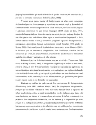 170
grupos y/o comunidades que ayuda a la visión de que las cosas son por naturaleza así y
por tanto es imposible cambiarlas o destruirlas (Baró, 1981)
Y como tercer punto, trabajar el fortalecimiento de ellas como comunidad,
facilitando el proceso de reconocerse y organizarse en post de exigir y demandarle al
Estado chileno las necesidades percibidas en salud, educación, servicios sociales, legales
y judiciales, cumpliendo lo que postula Rappaport (1984, citado en Lira, 1988),
asumiendo la capacidad que tienen de manejar su propio devenir, teniendo dominio de
sus vidas, por un lado las lesbianas deben lograr su autodeterminación personal, es decir
control sobre su cuerpo, su vida, y su familia, y segundo, capacidad de organización y
participación democrática, llamada determinación social (Sánchez, 1991 citado en
Krause, 2000). Pero para lograr el fortalecimiento como grupo, según Montero (2003),
es necesario que las lesbianas se comprometan, sean conscientes y críticas con las
situaciones que viven, sin estos elementos, se dificulta las posibilidades de transformar
según las necesidades y aspiraciones de ellas mismas.
Entonces el proceso de fortalecimiento, pasa por tres niveles (Zimmerman, 2000
citado en Silva y Martínez, 2004), el intrapersonal, cognitivo y de acción, es decir sentir,
pensar y actuar, en post de lograr controlar y develar la necesidades de legitimidad en
sus problemáticas, a través de la participación en organizaciones que estén reivindicando
a las familias lesbomaternales, y este tipo de organizaciones son parte fundamental en el
fortalecimiento de las lesbianas y/o de las mismas familias, ya que sirven para ejercer
poder y presión social en sus demandas y/o necesidades.
Haciendo un análisis de cada uno de los componentes del fortalecimiento
(Zimmerma y otros, 1992, citado en Motero, 2003), los componentes intrapersonales,
pasa por que las mismas lesbianas en forma individual, crean en tienen la capacidad de
influir en el sistema político y social, contrastándolo con los hallazgos, este factor está
muy disminuido, no hablan ni expresan alguna alternativa de influir en sus contextos
próximos. Los componentes interactivos, son los recursos y la disposición que ellas
pongan en la lucha por sus derechos, y la capacidad para tomar y resolver los problemas
logrando, un compromiso activo en las soluciones para sus problemas. Los componentes
comportamentales, es llevar a la práctica todas las acciones que éstas familias considera
 