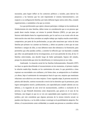 171
necesarias, para lograr influir en los contextos políticos y sociales, para derivar los
prejuicios y las barreras que les está imponiendo el sistema heteronormativo, con
respecto a su configuración familiar, por tanto debieran lograr unirse entre ellas, creando
organizaciones, o sumándose a las que ya existen.
Los que profesionales que opten o deseen participar o trabajar en las temáticas de
fortalecimiento de estas familias, deben tomar en consideración que es un proceso que
puede durar mucho tiempo, así mismo lo postula Montero (2003), ya que pasa por
factores individuales hasta los organizacionales, por lo cual no es un evento sólo de una
intervención sino más bien considera un amplio trabajo que implica mucha creatividad y
compromiso, por parte de los profesionales, ya que cabe mencionar que varias de éstas
familias por primera vez cuentan sus historias, y abren sus puertas a otros que no sean
familiares o amigos de ellas, es mas debemos tener alta tolerancia a la frustración, para
permitirles que ellas puedan confiar, y asimilar la reflexión que van haciendo a medida
que ellas van participando de las investigaciones, en el caso particular de ésta, de las 12
familias entrevistadas, una decidió luego de haber participado, bajarse del estudio,
porque les atemorizaba que otros las identificaran y/o inmiscuyeran en sus vidas.
Analizando la situación social de las familias lesbomaternales, Honneth (1997)
nos hace su aporte describiendo el reconocimiento en tres momentos, el primero implica
la relación madre-hija, basadas en los sentimientos de amor, lo que permitiría a éstas
expresar sus necesidades con confianza y de forma clara, su anteposición es el maltrato
y/o abuso, bajo el sentimiento de menosprecio hacia lo que son, mujeres que mantienen
relaciones sexo-afectivas con otras mujeres. Como segunda etapa, la persona necesita la
práctica del derecho, sentirse reconocido a través de los derechos que le pertenecen, para
lograr autoregularse moral y jurídicamente, con capacidad para cumplir además con sus
deberes, y la negación de este nivel de reconocimiento, conlleva a exclusión de la
persona, lo que Honneth denomina como desposesión, que genera en el caso de las
lesbianas, una imagen en que no se ven con capacidades para regularse en lo moral y
jurídico, por esto consideran que algunas personas de la misma minoría sexual, no
pueden criar hijos/as, o se les debe evaluar o restringir en la posibilidad de adopción. Por
último, el reconocimiento como solidaridad, es cuando una persona se considera valiosa
 