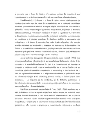 172
y necesaria para el logro de objetivos y/o acciones sociales. La negación de este
reconocimiento es la deshonra, que conlleva a la marginación de cultura dominante.
Para Honneth (1997) el amor es la forma de reconocimiento más importante, ya
que interviene en las otras dos etapas del reconocimiento, por lo cual desde este enfoque
se asume, que mientras las familias de origen acepten a sus hijas con su condición o
preferencia sexual, desde el respeto y por tanto desde el amor, mayor será el desarrollo
de la autoconfianza, y confianza en esa relación de amor. El segundo nivel, se encuentra
el derecho como reconocimiento, mientras las lesbianas y las familias lesbomaternales,
se consideren a sí mismas acreedoras de derechos, también se reconocerán con
obligaciones, y si alguno de esos derechos están siendo vulnerados, ellas también
sentirán acreedoras de reclamarlos, y esperaran por una sanción de la autoridad. Por
último, el reconocimiento como solidaridad, que implica que las lesbianas se consideren
necesarias para provocar cambios o demandas sociales, sintiendo que pertenece una
colectividad y puede colaborar en llegar a metas colectivas
Ahora las formas de negación del reconocimiento, según Honneth (1997), pasa
primero por el maltrato y la violación, lo que ataca la integridad psíquica y física de las
personas, es la apropiación del cuerpo del otro si su consentimiento y/o voluntad, se
desarrolla la vergüenza social, ya que al ser disminuidas por su entorno familiar o de sus
cuidadores, pierden la capacidad de desarrollar la autonomía y la autoconfianza. En el
caso del segundo reconocimiento, es la desposesión de derechos, lo que conlleva a que
las familias se excluyan de las temáticas y políticas sociales, se asumen con un status
disminuido. La negación de la solidaridad, es la deshonra, permitiendo la
desvalorización de sus capacidades en controlar sus vidas, en influir en los cambios en
su propio beneficio y de su colectividad.
Por último, y retomando los postulados de Fraser (2000 y 2006), siguiendo con la
idea de Honneth, en que la segunda negación de reconocimiento, es asumir un status
distinto, un status inferior en el caso de las familias lesbomaternales, por lo que son
excluidas e invisibles, y como resultado su participación en el ámbito social no es plena
ni igualitaria, y se convierte en una relación institucionalizada de subordinación social,
que construye a las personas en grupos que se pueden respetar y otros que no son digna
 