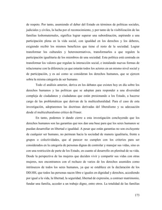 173
de respeto. Por tanto, asumiendo el deber del Estado en términos de políticas sociales,
judiciales y civiles, la lucha por el reconocimiento, y por tanto de la visibilización de las
familias lesbomaternales, significa lograr superar una subordinación, aspirando a una
participación plena en la vida social, con igualdad en los derechos y los deberes,
exigiendo recibir los mismos beneficios que tiene el resto de la sociedad. Lograr
transformar los culturales y heteronormativos, transformarlos a que regulen la
participación igualitaria de los miembros de una sociedad. Esta política está centrada en
transformar los valores que regulan la interacción social, e instalando nuevas formas de
relacionarse con la diferencia ya que estarán todos los actores en un mismo nivel social y
de participación, y es así como se consideran los derechos humanos, que se ejercen
sobra la misma categoría de ser humano.
Todo el análisis anterior, deriva en los debates que existen hoy en día sobre los
derechos humanos y las políticas que se adoptan para responder a una diversidad
compleja de ciudadanos y ciudadanas que están presionando a los Estado, a hacerse
cargo de las problemáticas que derivan de la multiculturalidad. Para el caso de esta
investigación, adoptaremos las doctrinas derivadas del liberalismo y su adecuación
desde el multiculturalismo crítico de Fraser.
En tanto, podemos ir dando cierre a esta investigación concluyendo que los
derechos humanos son las garantías que nos dan una base para que los seres humanos se
puedan desarrollar en libertad e igualdad. A pesar que están garantías no son excluyente
de cualquier ser humano, no permean hacia la sociedad de manera igualitaria, frente a
grupos o colectividades, que al parecer no cumplen con los criterios para ser
considerados en la categoría de personas dignas de controlar y manejar sus vidas, sino es
con una restricción de parte de los Estado, en cuanto al desarrollo en plenitud de su vida.
Desde la perspectiva de las mujeres que deciden vivir y compartir sus vidas con otras
mujeres, nos encontramos con el rechazo de varios de los derechos asumidos como
intrínsecos de todos los seres humanos, ya que se establece en la declaración de los
DD.HH, que todos las personas nacen libre e iguales en dignidad y derechos, accediendo
por igual a la vida, la libertad, la seguridad, libertad de expresión, a contraer matrimonio,
fundar una familia, acceder a un trabajo digno, entre otros. La totalidad de las familias
 