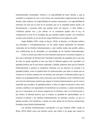 174
lesbomaternales encuestadas, refieren a su imposibilidad de hacer familia, y que la
sociedad no aceptaría de una u otra forma esta nomenclatura organizacional de hacer
familia, todas refieren a la imposibilidad de contraer matrimonio, a la imposibilidad de
mostrarse tal cual son al resto de la sociedad, que en su totalidad sienten miedo a la
discriminación o presunto daño que puedan tener sus hijos/as, si ellas hablan o
visibilizan quienes son, y por último, no se consideran iguales ante la ley, en
comparación al resto de la sociedad, que por ejemplo pueden acceder a los beneficios
sociales como familia, en el caso de las cargas familiares en los planes de salud.
Según Bobbio (1991, citado en Reyes, 2010), el derecho a la libertad conlleva
tres principios o conceptualizaciones, en las cuales iremos analizando los derechos
vulnerados de las familias lesbomaternales y cual vendría siendo una posible salida a
esta visibilización de las demandas y/o necesidades de las familias lesbomaternales.
Como se asume que todos los seres humanos pertenecen a la misma categoría, se
dice que el principio de libertad está vinculado al principio de igualdad, por lo que uno
de éstos no puede supeditar al otro, por tanto la libertad negativa está vinculada a la
igualdad jurídica, por lo que hemos analizado y hallado, podemos decir que las familias
lesbomaternales o quienes la componen, lesbianas con sus hijos/as, no acceden a la
igualdad jurídica, como lo pueden hacer los heterosexuales, por tanto se asume que no
estarían en la misma categoría de ser humano; por otra parte, la libertad política que se
traduce en la igualdad política, bien conocemos que las lesbianas evitan visibilizarse por
una serie de restricciones morales que impone el sistema heteronormativo, por lo cual es
imposible que accedan a la igualdad política si ellas no lograr reconocerse como seres
sociales y políticos con capacidades de transformar sus contextos, y asume nuevamente,
que no se encuentran en la misma categoría de ser humano como es el heterosexual; y
por último, la libertad positiva, que se traduce en igualdad de oportunidades, no se
concreta ni permea a las familias lesbomaternales los derechos sociales, ya que no
pueden acceder a los beneficios o asumir sus roles dentro de las diversas instituciones
formados como familia lesbomaternal.
Las familias lesbomaternales corresponde a lo que Torbisco (2001, citado en
Reyes 2010) define como una minoría social, que refiere a un grupo que estaría en
 