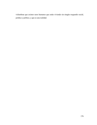 176
vislumbran que existen seres humanos que están viviendo sin ningún resguardo social,
jurídico y político, y que es una realidad.
 