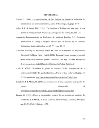 177
REFERENCIAS
Alberdi, I. (2006). La transformación de las familias en España: la influencia del
feminismo en los cambios familiares, Arxius de Sociología, 15, págs. 25-40
Allen, K.R. & Demo, D.H. (1995). The families of lesbians and gay men: A new
frontier in family research. Journal of Marriage and the Family, 57, 111-127.
Asociación Latinoamericana de Profesores de Medicina Familiar A.C. Organismo
Internacional II (2005). Conceptos básicos para el estudio de las familias,
Archivos en Medicina Familiar, vol. (7 N° 1), pp. 15-19.
American Academy of Pediatrics, Perrin EC, and the Committee on Psychosocial
Aspects of Child and Family Health (2002). Technical report: coparent or second-
parent adoption by same-sex parents. Pediatrics, 109, págs. 341-344. Recuperado
de www.cga.ct.gov/jud/old/SameSexMarriage/AmAcPed-Report.pdf
Atala, K. (2007, Diciembre). El pacto de Uniones Civiles: consagración de la
heteronormatividad y del apartheid jurídico. Revista Crítica Cultural, 36, págs. 52-
57. Recuperado de http://www.lasotrasfamilias.cl/articulos/23dic07.htm
Benedicto, J. & Morán, M. (2002). La construcción de una ciudadanía activa entre los
jóvenes. Recuperado de
www.mtas.es/injue/biblio./estudio_injue/estudiospdf/ciudadania.htm
Bonder, G. (1999). Género y subjetividad: avatares de una relación no evidente. En
Montecino, S & Obach, A (Ed.), Género y Epistemología: Mujeres y Disciplina
(pp. 29-55). Chile: Ediciones LOM.
 