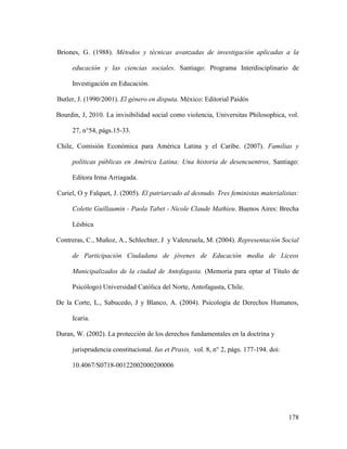 178
Briones, G. (1988). Métodos y técnicas avanzadas de investigación aplicadas a la
educación y las ciencias sociales. Santiago: Programa Interdisciplinario de
Investigación en Educación.
Butler, J. (1990/2001). El género en disputa. México: Editorial Paidós
Bourdin, J, 2010. La invisibilidad social como violencia, Universitas Philosophica, vol.
27, n°54, págs.15-33.
Chile, Comisión Económica para América Latina y el Caribe. (2007). Familias y
políticas públicas en América Latina: Una historia de desencuentros, Santiago:
Editora Irma Arriagada.
Curiel, O y Falquet, J. (2005). El patriarcado al desnudo. Tres feministas materialistas:
Colette Guillaumin - Paola Tabet - Nicole Claude Mathieu. Buenos Aires: Brecha
Lésbica
Contreras, C., Muñoz, A., Schlechter, J y Valenzuela, M. (2004). Representación Social
de Participación Ciudadana de jóvenes de Educación media de Liceos
Municipalizados de la ciudad de Antofagasta. (Memoria para optar al Título de
Psicólogo) Universidad Católica del Norte, Antofagasta, Chile.
De la Corte, L., Sabucedo, J y Blanco, A. (2004). Psicología de Derechos Humanos,
Icaria.
Duran, W. (2002). La protección de los derechos fundamentales en la doctrina y
jurisprudencia constitucional. Ius et Praxis, vol. 8, n° 2, págs. 177-194. doi:
10.4067/S0718-00122002000200006
 
